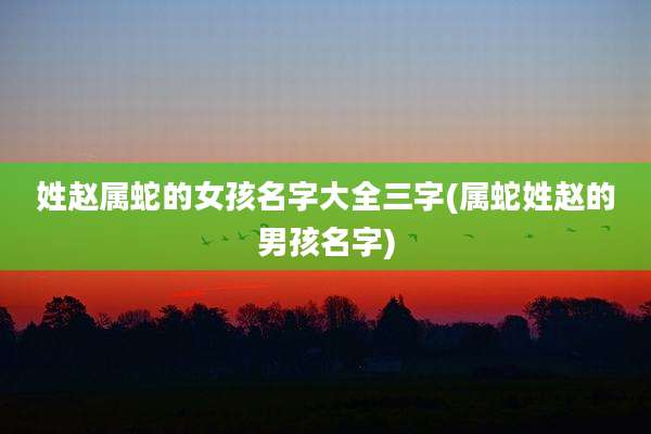 姓赵属蛇的女孩名字大全三字(属蛇姓赵的男孩名字)