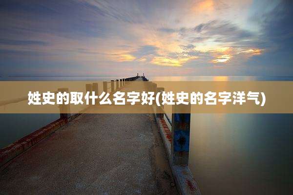 姓史的取什么名字好(姓史的名字洋气)