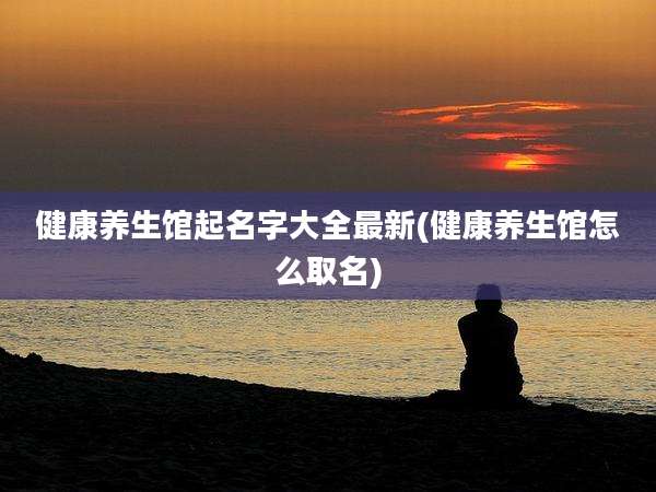 健康养生馆起名字大全最新(健康养生馆怎么取名)