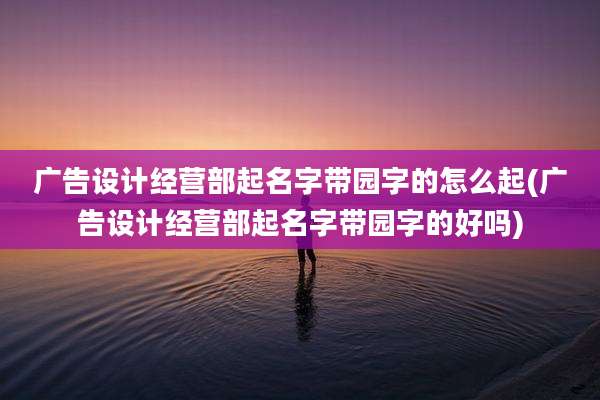 广告设计经营部起名字带园字的怎么起(广告设计经营部起名字带园字的好吗)