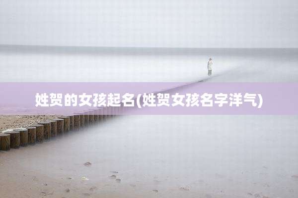 姓贺的女孩起名(姓贺女孩名字洋气)