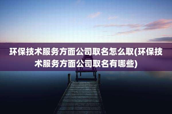 环保技术服务方面公司取名怎么取(环保技术服务方面公司取名有哪些)