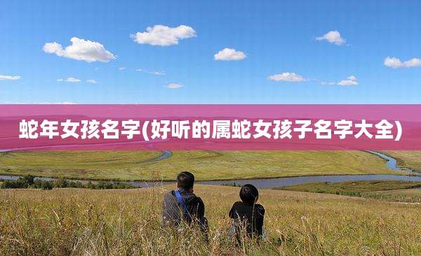 蛇年女孩名字(好听的属蛇女孩子名字大全)