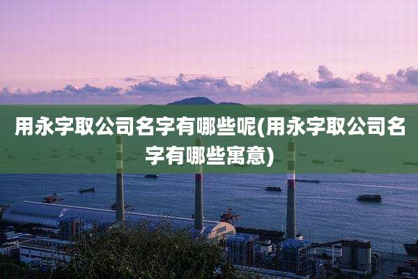 用永字取公司名字有哪些呢(用永字取公司名字有哪些寓意)