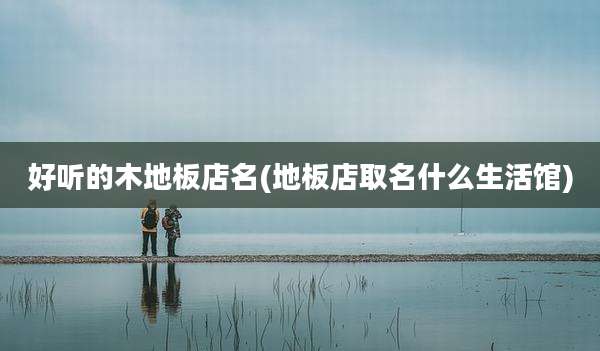 好听的木地板店名(地板店取名什么生活馆)