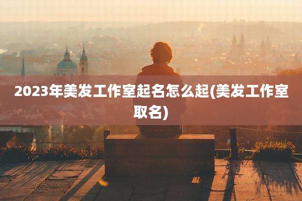 2023年美发工作室起名怎么起(美发工作室取名)