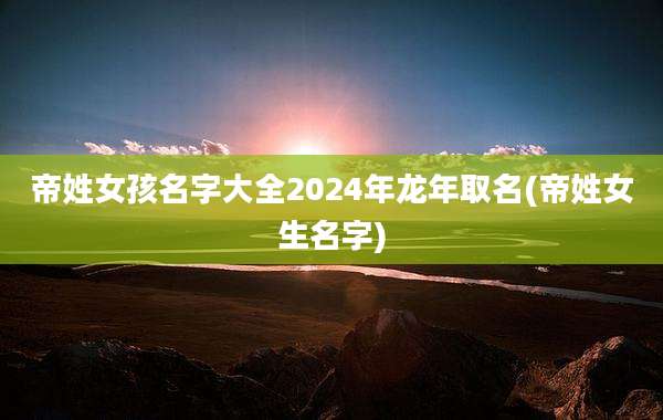 帝姓女孩名字大全2024年龙年取名(帝姓女生名字)