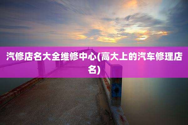 汽修店名大全维修中心(高大上的汽车修理店名)