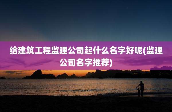 给建筑工程监理公司起什么名字好呢(监理公司名字推荐)