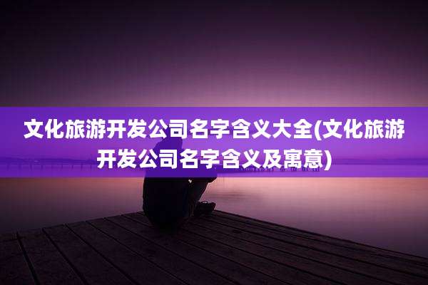 文化旅游开发公司名字含义大全(文化旅游开发公司名字含义及寓意)