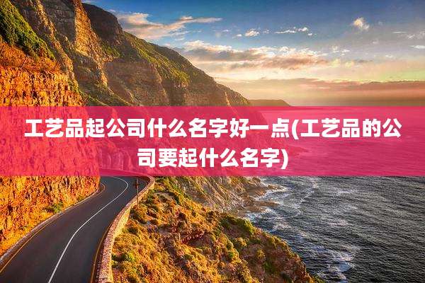工艺品起公司什么名字好一点(工艺品的公司要起什么名字)