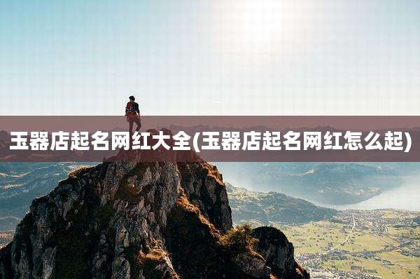玉器店起名网红大全(玉器店起名网红怎么起)