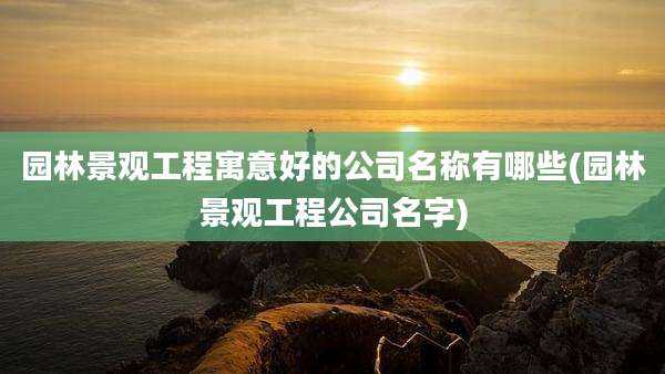 园林景观工程寓意好的公司名称有哪些(园林景观工程公司名字)