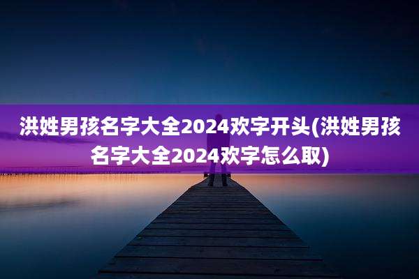 洪姓男孩名字大全2024欢字开头(洪姓男孩名字大全2024欢字怎么取)