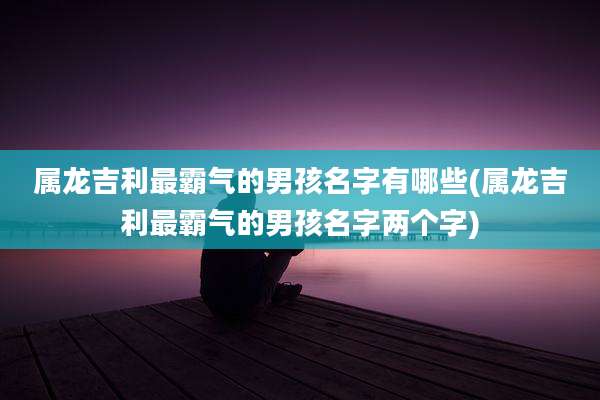属龙吉利最霸气的男孩名字有哪些(属龙吉利最霸气的男孩名字两个字)