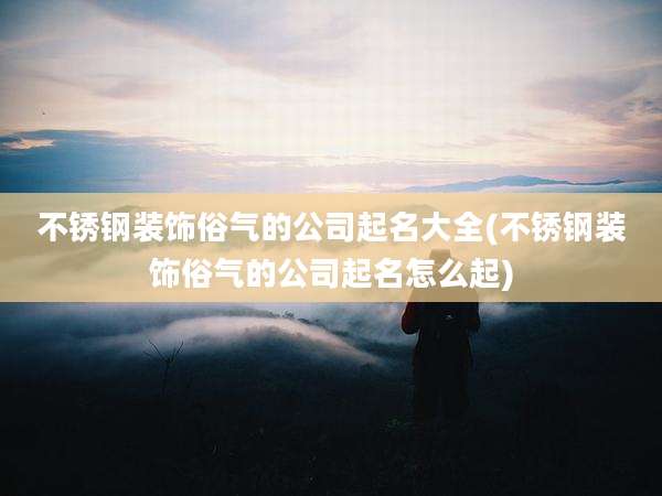 不锈钢装饰俗气的公司起名大全(不锈钢装饰俗气的公司起名怎么起)