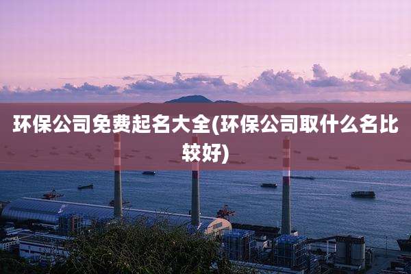 环保公司免费起名大全(环保公司取什么名比较好)