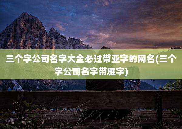 三个字公司名字大全必过带亚字的网名(三个字公司名字带雅字)