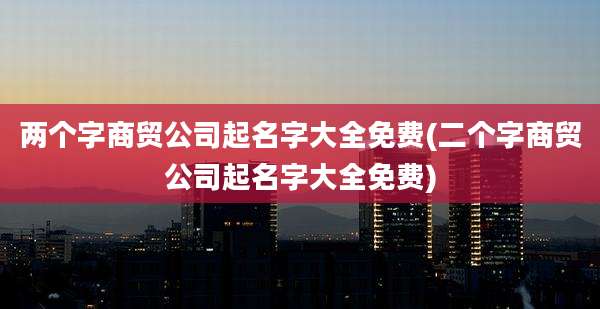 两个字商贸公司起名字大全免费(二个字商贸公司起名字大全免费)