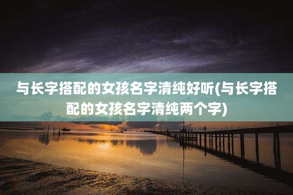 与长字搭配的女孩名字清纯好听(与长字搭配的女孩名字清纯两个字)