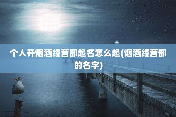 个人开烟酒经营部起名怎么起(烟酒经营部的名字)