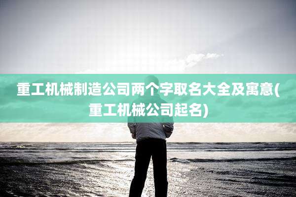 重工机械制造公司两个字取名大全及寓意(重工机械公司起名)