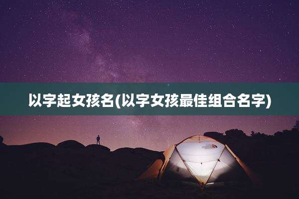 以字起女孩名(以字女孩最佳组合名字)