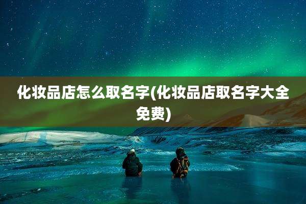 化妆品店怎么取名字(化妆品店取名字大全免费)