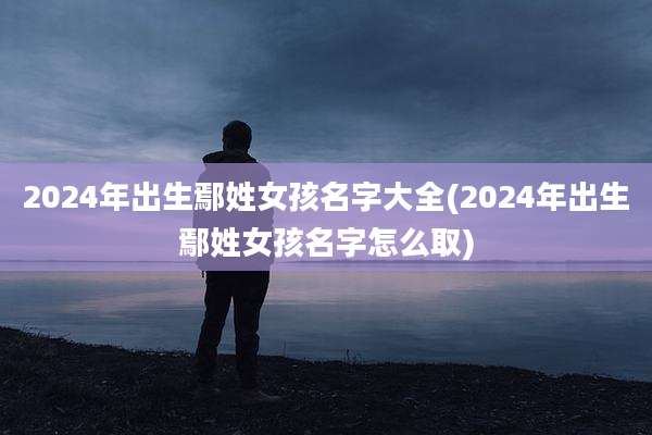 2024年出生鄢姓女孩名字大全(2024年出生鄢姓女孩名字怎么取)
