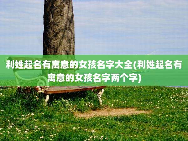 利姓起名有寓意的女孩名字大全(利姓起名有寓意的女孩名字两个字)