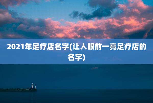 2021年足疗店名字(让人眼前一亮足疗店的名字)
