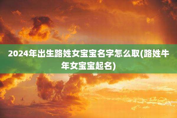 2024年出生路姓女宝宝名字怎么取(路姓牛年女宝宝起名)