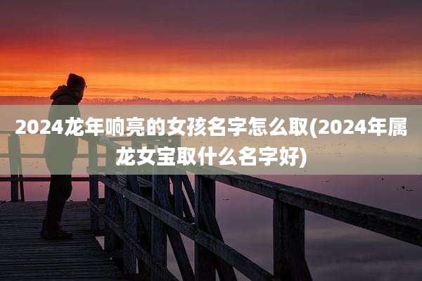 2024龙年响亮的女孩名字怎么取(2024年属龙女宝取什么名字好)