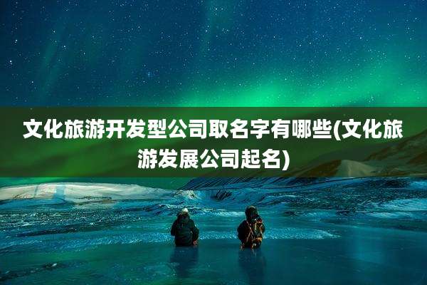 文化旅游开发型公司取名字有哪些(文化旅游发展公司起名)