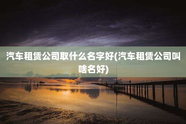 汽车租赁公司取什么名字好(汽车租赁公司叫啥名好)