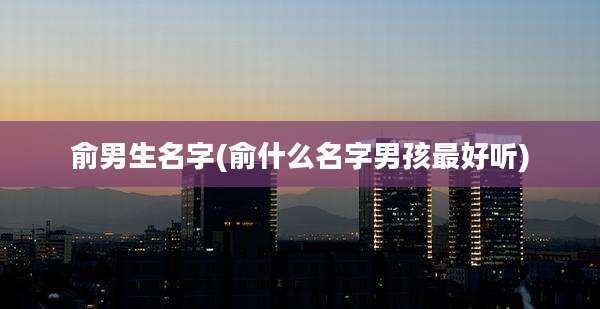 俞男生名字(俞什么名字男孩最好听)
