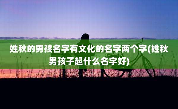 姓秋的男孩名字有文化的名字两个字(姓秋男孩子起什么名字好)