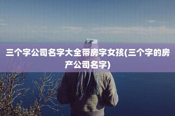 三个字公司名字大全带房字女孩(三个字的房产公司名字)