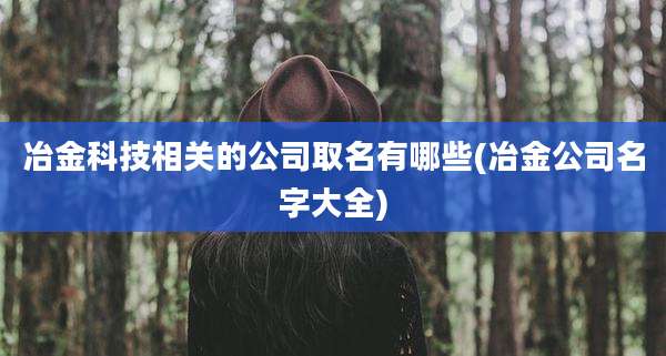冶金科技相关的公司取名有哪些(冶金公司名字大全)