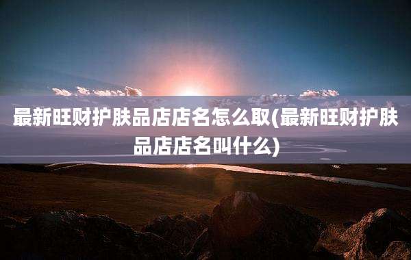 最新旺财护肤品店店名怎么取(最新旺财护肤品店店名叫什么)