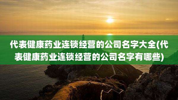 代表健康药业连锁经营的公司名字大全(代表健康药业连锁经营的公司名字有哪些)