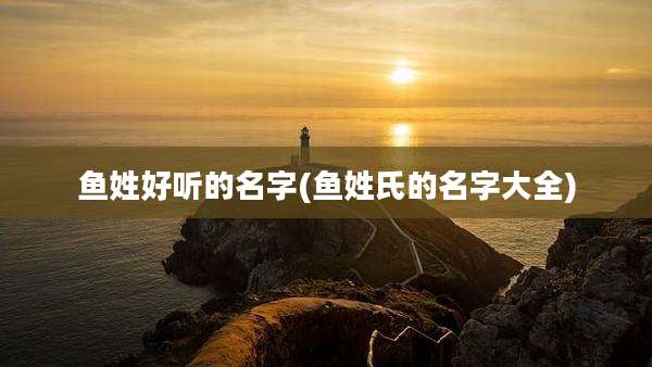 鱼姓好听的名字(鱼姓氏的名字大全)