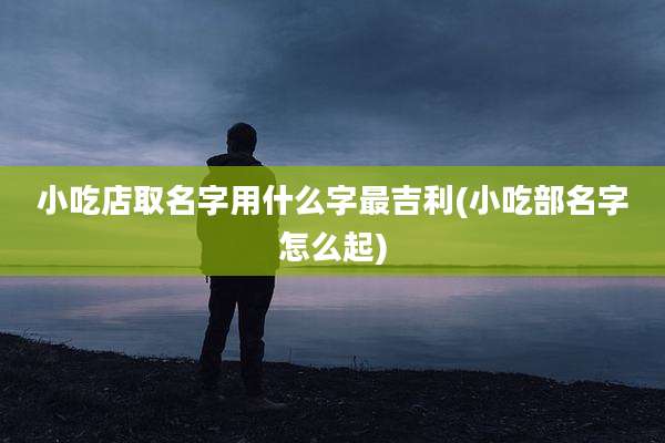 小吃店取名字用什么字最吉利(小吃部名字怎么起)