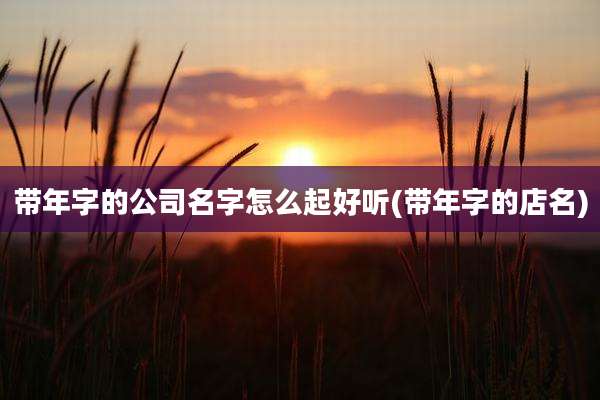带年字的公司名字怎么起好听(带年字的店名)