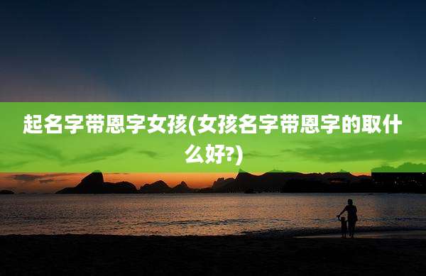 起名字带恩字女孩(女孩名字带恩字的取什么好?)