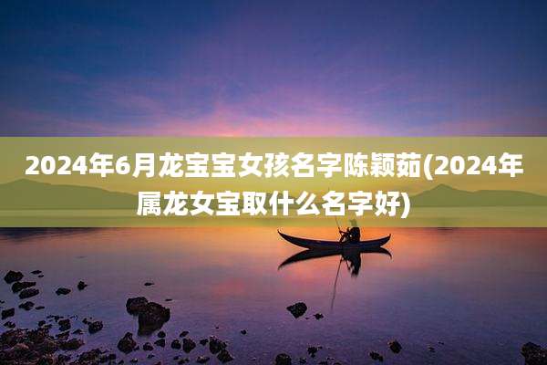 2024年6月龙宝宝女孩名字陈颖茹(2024年属龙女宝取什么名字好)