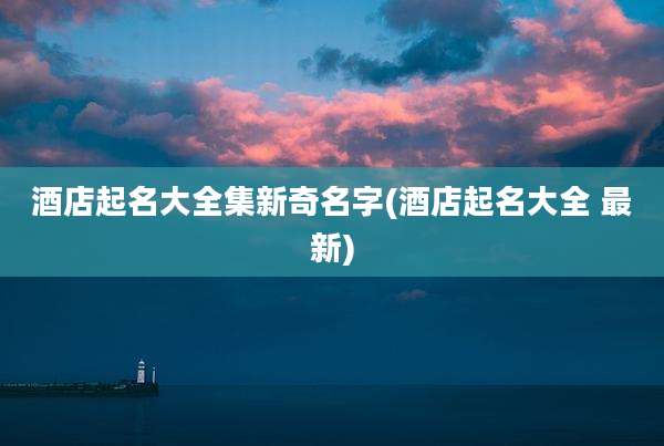 酒店起名大全集新奇名字(酒店起名大全 最新)