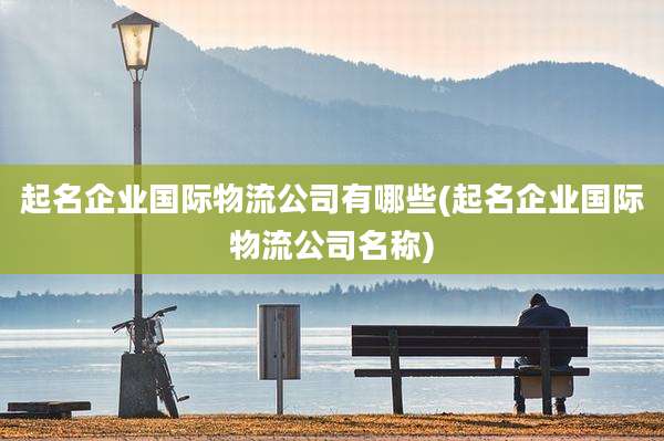 起名企业国际物流公司有哪些(起名企业国际物流公司名称)