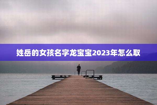 姓岳的女孩名字龙宝宝2023年怎么取