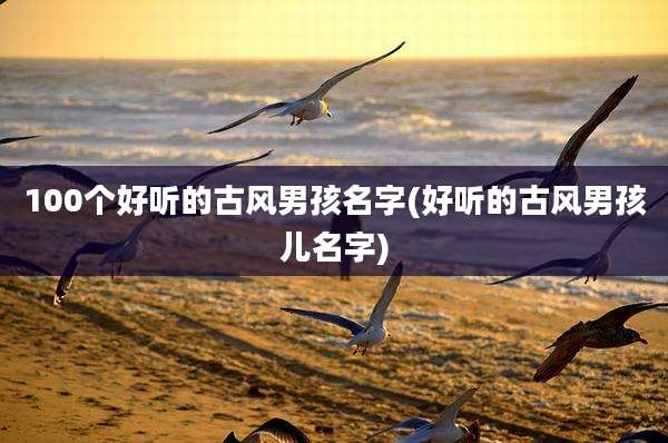 100个好听的古风男孩名字(好听的古风男孩儿名字)